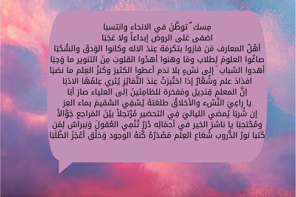 أبيات شعر شكر لمعلمة القرآن الكريم تعبر عن الامتنان بها اضفى عَلى الروض إبداعاً ولا عَجَبَا أهْلُ المعارف مَن فازوا بتكرمَة عِندَ الاله وكانوا الوَدقَ والسُّحُبَا صاغُوا العلومَ لِطلاب ومَا وهنوا أهدُوا القلوبَ مِنَ التنوير ما وَجبَا أهدوا الشباب َ إلى نشءٍ بلا ندم أعطوا الكثيرَ وكنزُ العِلم ما نضبَا افذاذ علم وشُعَّارٌ إذا اختُبرَتْ عِندَ التَّمَايُزِ يُثري عِلمُهَا الادَبَا اِنَّ المعلم قِندِيل ومَفخرة للظامِئينَ اِلى العلياء صارَ أبَا يا راعِيَ النَّشء والأخلاقُ طلعَتهُ يُشفِي السَّقيمَ بماء العِز إن شُربَا يُمضي اللياليَ فِي التحضير مُرْتحِلاً بيْنَ المَراجع جَوَّالاً ومُحْتجبَا يا ناشرَ الخير في أحمَالِه دُرَرٌ تُنْمِي العُقولَ وَنِبراسٌ لِمَن كَتبا نورُ الدُّروب شُعَاع العِلم مَصْدَرُهُ كُنهُ الوجود وَخلْق أعْجَزَ الطَّلَبَا